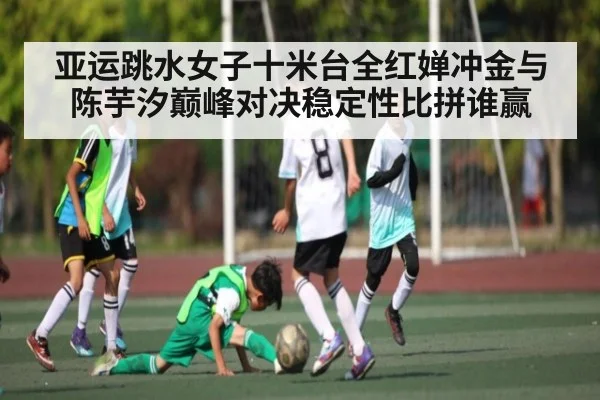 亚运跳水女子十米台全红婵冲金与陈芋汐巅峰对决稳定性比拼谁赢