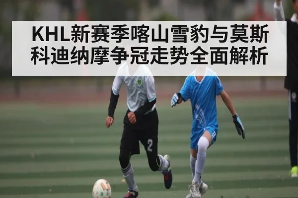 KHL新赛季喀山雪豹与莫斯科迪纳摩争冠走势全面解析